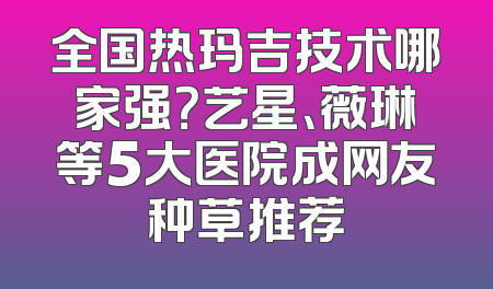 全国热玛吉技术哪家强？艺星、薇琳等5大医院成网友种草推荐