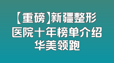 【重磅】新疆整形医院十年榜单介绍华美领跑