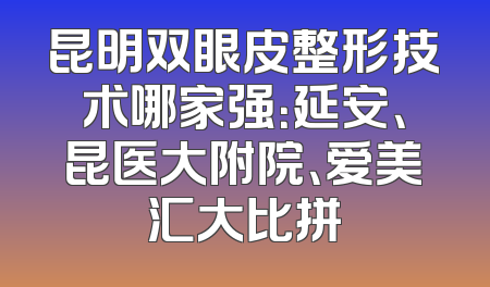 昆明双眼皮整形技术哪家强：延安、昆医大附院、爱美汇大比拼