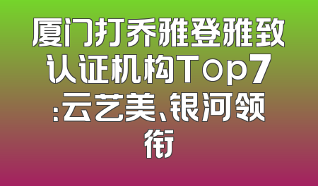 厦门打乔雅登雅致认证机构Top7：云艺美、银河领衔