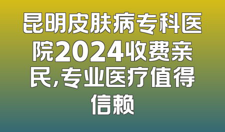 昆明皮肤病专科医院2024收费亲民，专业医疗值得信赖