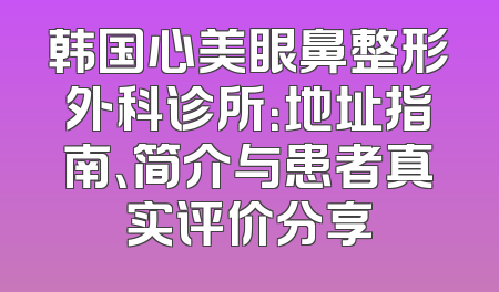韩国心美眼鼻整形外科诊所：地址指南、简介与患者真实评价分享