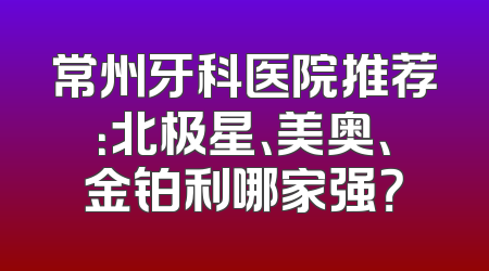 常州牙科医院推荐：北极星、美奥、金铂利哪家强？
