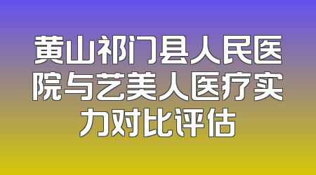 黄山祁门县人民医院与艺美人医疗实力对比评估