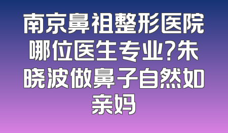 南京鼻祖整形医院哪位医生专业？朱晓波做鼻子自然如亲妈