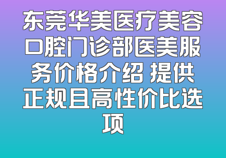 东莞华美医疗美容口腔门诊部医美服务价格介绍 提供正规且高性价比选项
