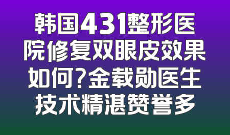 韩国431整形医院修复双眼皮效果如何？金载勋医生技术精湛赞誉多