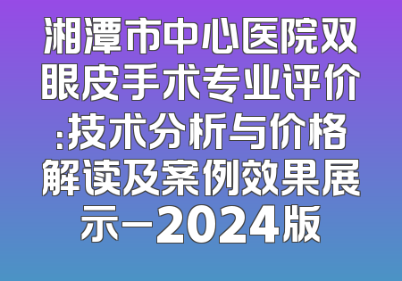 湘潭市中心医院双眼皮手术专业评价：技术分析与价格解读及案例效果展示_2024版