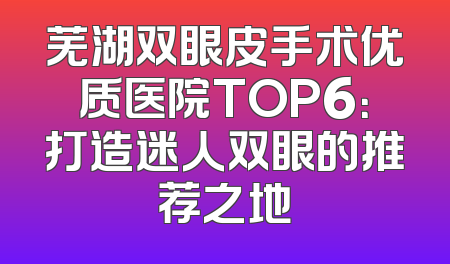 芜湖双眼皮手术优质医院TOP6：打造迷人双眼的推荐之地