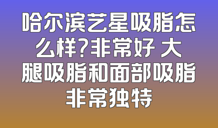 哈尔滨艺星吸脂怎么样？非常好 大腿吸脂和面部吸脂非常独特