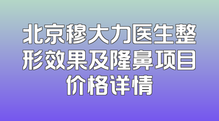 北京穆大力医生整形效果及隆鼻项目价格详情