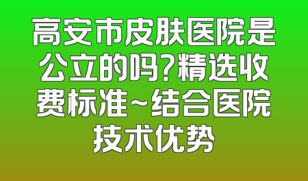 高安市皮肤医院是公立的吗？精选收费标准~结合医院技术优势