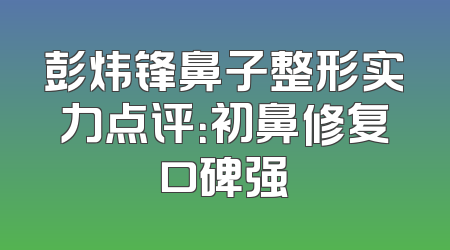 彭炜锋鼻子整形实力点评：初鼻修复口碑强