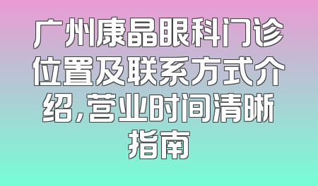 广州康晶眼科门诊位置及联系方式介绍，营业时间清晰指南