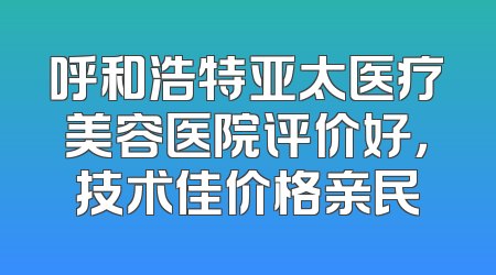呼和浩特亚太医疗美容医院评价好，技术佳价格亲民