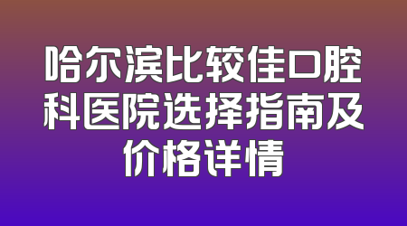 哈尔滨比较佳口腔科医院选择指南及价格详情