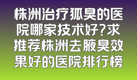 株洲治疗狐臭的医院哪家技术好？求推荐株洲去腋臭效果好的医院排行榜