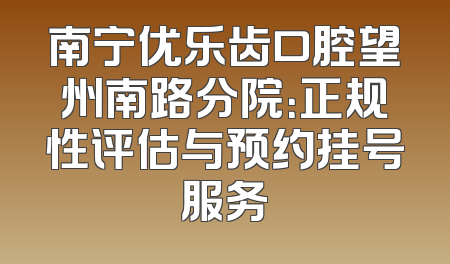 南宁优乐齿口腔望州南路分院：正规性评估与预约挂号服务