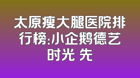 太原瘦大腿医院排行榜：小企鹅德艺时光領先