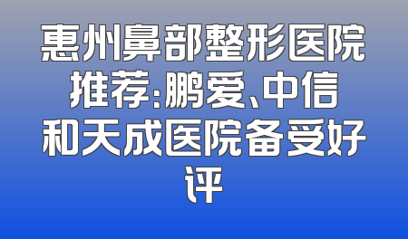 惠州鼻部整形医院推荐：鹏爱、中信和天成医院备受好评