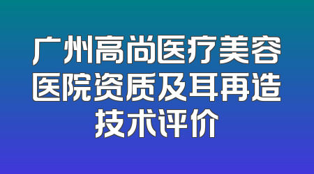 广州高尚医疗美容医院资质及耳再造技术评价