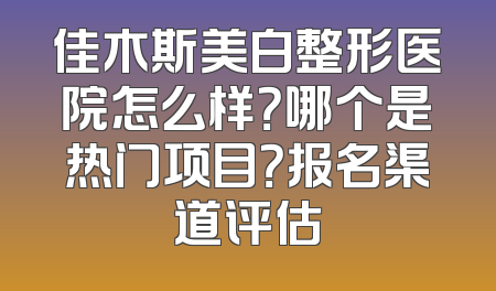 佳木斯美白整形医院怎么样？哪个是热门项目？报名渠道评估