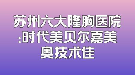 苏州六大隆胸医院：时代美贝尔嘉美奥技术佳