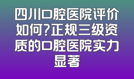 四川口腔医院评价如何？正规三级资质的口腔医院实力显著