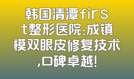 韩国清潭first整形医院：成镇模双眼皮修复技术，口碑卓越！