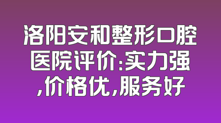 洛阳安和整形口腔医院评价：实力强，价格优，服务好