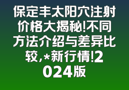 保定丰太阳穴注射价格大揭秘！不同方法介绍与差异比较，*新行情！2024版