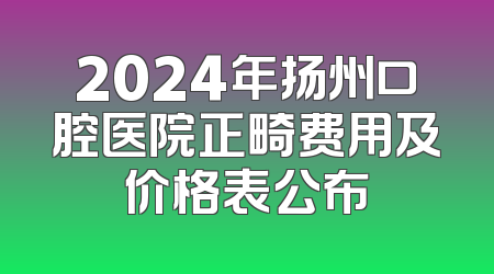 2024年扬州口腔医院正畸费用及价格表公布