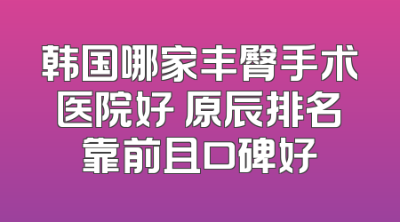 韩国哪家丰臀手术医院好 原辰排名靠前且口碑好