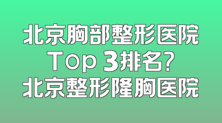 北京胸部整形医院Top 3排名？北京整形隆胸医院