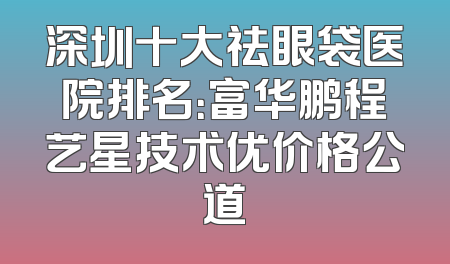 深圳十大祛眼袋医院排名：富华鹏程艺星技术优价格公道