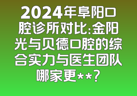 2024年阜阳口腔诊所对比：金阳光与贝德口腔的综合实力与医生团队哪家更**？