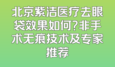 北京紫洁医疗去眼袋效果如何？非手术无痕技术及专家推荐