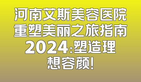 河南艾斯美容医院重塑美丽之旅指南2024：塑造理想容颜！