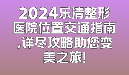 2024乐清整形医院位置交通指南，详尽攻略助您变美之旅！
