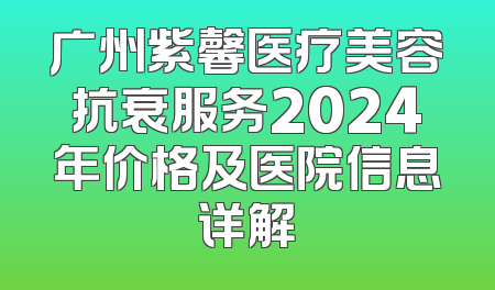 广州紫馨医疗美容抗衰服务2024年价格及医院信息详解