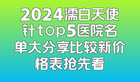 2024濡白天使针top5医院名单大分享比较新价格表抢先看