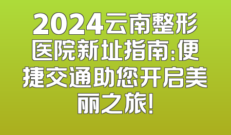 2024云南整形医院新址指南：便捷交通助您开启美丽之旅！
