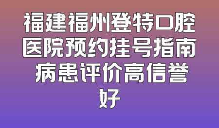 福建福州登特口腔医院预约挂号指南 病患评价高信誉好