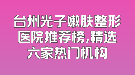 台州光子嫩肤整形医院推荐榜，精选六家热门机构