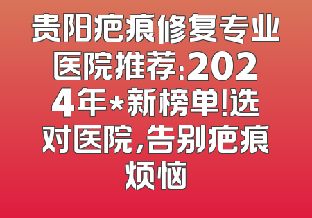 贵阳疤痕修复专业医院推荐：2024年*新榜单！选对医院，告别疤痕烦恼