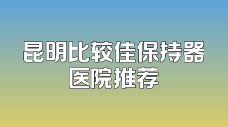 昆明比较佳保持器医院推荐