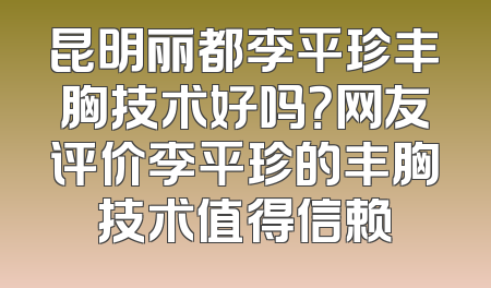 昆明丽都李平珍丰胸技术好吗？网友评价李平珍的丰胸技术值得信赖