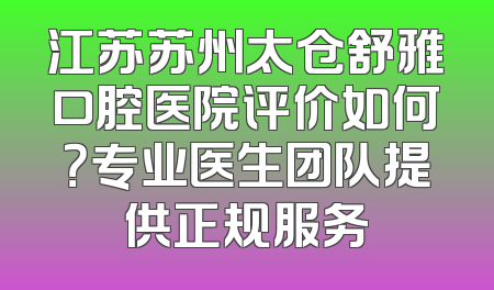 江苏苏州太仓舒雅口腔医院评价如何？专业医生团队提供正规服务