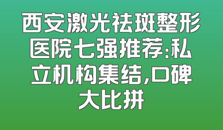 西安激光祛斑整形医院七强推荐：私立机构集结，口碑大比拼