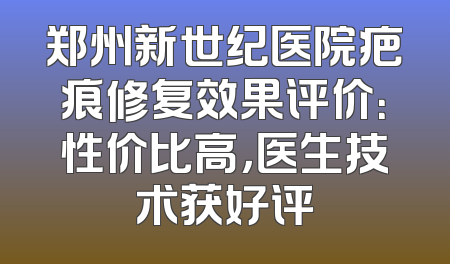 郑州新世纪医院疤痕修复效果评价：性价比高，医生技术获好评